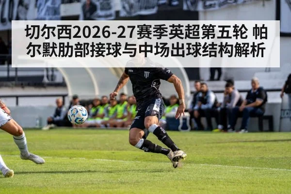 切尔西2026-27赛季英超第五轮 帕尔默肋部接球与中场出球结构解析
